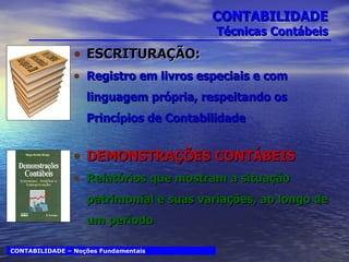 CONTABILIDADE Técnicas Contábeis ESCRITURAÇÃO:   Registro em livros especiais e com linguagem própria, respeitando os Princípios de Contabilidade DEMONSTRAÇÕES CONTÁBEIS Relatórios que mostram a situação patrimonial e suas variações, ao longo de um período CONTABILIDADE – Noções Fundamentais 
