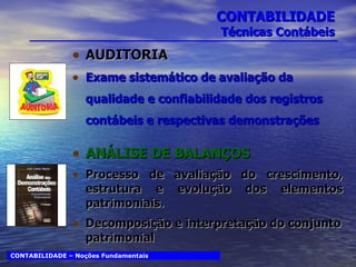 CONTABILIDADE Técnicas Contábeis AUDITORIA Exame sistemático de avaliação da qualidade e confiabilidade dos registros contábeis e respectivas demonstrações ANÁLISE DE BALANÇOS Processo de avaliação do crescimento, estrutura e evolução dos elementos patrimoniais.  Decomposição e interpretação do conjunto patrimonial CONTABILIDADE – Noções Fundamentais 