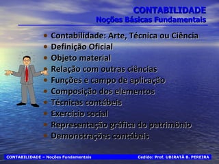 CONTABILIDADE Noções Básicas Fundamentais Contabilidade: Arte, Técnica ou Ciência Definição Oficial Objeto material Relação com outras ciências Funções e campo de aplicação Composição dos elementos Técnicas contábeis Exercício social Representação gráfica do patrimônio Demonstrações contábeis Cedido: Prof. UBIRATÃ B. PEREIRA CONTABILIDADE – Noções Fundamentais 