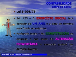 CONTABILIDADE Exercício Social Lei 6.404/76 Art. 175 – O  EXERCÍCIO SOCIAL  terá duração de  UM ANO  e a data do término será fixada no estatuto. Parágrafo único – Na  CONSTITUIÇÃO  da empresa e nos casos de  ALTERAÇÃO ESTATUTÁRIA   o exercício poderá ter duração diversa. CONTABILIDADE – Noções Fundamentais 