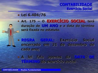 CONTABILIDADE Exercício Social Lei 6.404/76 Art. 175 – O  EXERCÍCIO SOCIAL  terá duração de  UM ANO  e a data do término será fixada no estatuto. REGRA GERAL:  Exercício Social encerrado em 31 de dezembro de cada ano; A lei fala apenas da  DATA DE TÉRMINO  do exercício social CONTABILIDADE – Noções Fundamentais 