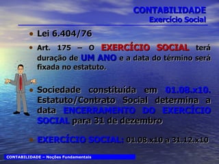 CONTABILIDADE Exercício Social Lei 6.404/76 Art. 175 – O  EXERCÍCIO SOCIAL  terá duração de  UM ANO  e a data do término será fixada no estatuto. Sociedade constituída em  01.08.x10.  Estatuto/Contrato Social determina a data  ENCERRAMENTO DO EXERCÍCIO SOCIAL  para 31 de dezembro EXERCÍCIO SOCIAL:  01.08.x10 a 31.12.x10 CONTABILIDADE – Noções Fundamentais 