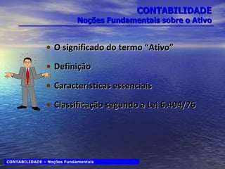 CONTABILIDADE Noções Fundamentais sobre o Ativo O significado do termo “Ativo” Definição Características essenciais Classificação segundo a Lei 6.404/76 CONTABILIDADE – Noções Fundamentais 