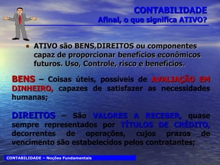 CONTABILIDADE Afinal, o que significa ATIVO? ATIVO são BENS,DIREITOS ou componentes capaz de proporcionar benefícios econômicos futuros. Uso, Controle, risco e benefícios. CONTABILIDADE – Noções Fundamentais BENS   – Coisas úteis, possíveis de  AVALIAÇÃO EM DINHEIRO,  capazes de satisfazer as necessidades humanas; DIREITOS  – São  VALORES A RECEBER,  quase sempre representados por  TÍTULOS DE CRÉDITO,  decorrentes de operações, cujos prazos de vencimento são estabelecidos pelos contratantes; 