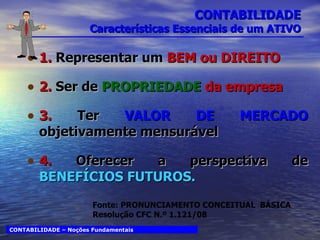 CONTABILIDADE Características Essenciais de um ATIVO 1.  Representar um  BEM ou DIREITO 2.  Ser de  PROPRIEDADE  da empresa 3.  Ter   VALOR DE MERCADO  objetivamente mensurável 4.  Oferecer a perspectiva de  BENEFÍCIOS FUTUROS. CONTABILIDADE – Noções Fundamentais Fonte: PRONUNCIAMENTO CONCEITUAL  BÁSICA Resolução CFC N.º 1.121/08 