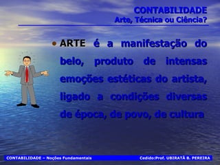 CONTABILIDADE Arte, Técnica ou Ciência? ARTE  é a manifestação do belo, produto de intensas emoções estéticas do artista, ligado a condições diversas de época, de povo, de cultura Cedido:Prof. UBIRATÃ B. PEREIRA CONTABILIDADE – Noções Fundamentais 