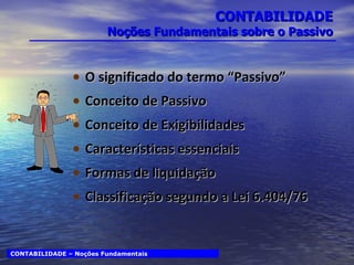 CONTABILIDADE Noções Fundamentais sobre o Passivo O significado do termo “Passivo” Conceito de Passivo Conceito de Exigibilidades Características essenciais Formas de liquidação Classificação segundo a Lei 6.404/76 CONTABILIDADE – Noções Fundamentais 