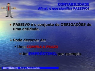 CONTABILIDADE Afinal, o que significa PASSIVO? PASSIVO é o conjunto de OBRIGAÇÕES de uma entidade. Pode decorrer de: Uma   COMPRA A PRAZO Um   EMPRÉSTIMO,   por exemplo CONTABILIDADE – Noções Fundamentais 