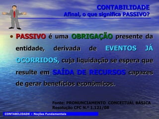 CONTABILIDADE Afinal, o que significa PASSIVO? PASSIVO   é uma  OBRIGAÇÃO  presente da entidade, derivada de   EVENTOS JÁ OCORRIDOS,  cuja liquidação se espera que resulte em  SAÍDA DE RECURSOS  capazes de gerar benefícios econômicos. CONTABILIDADE – Noções Fundamentais Fonte: PRONUNCIAMENTO  CONCEITUAL BÁSICA Resolução CFC N.º 1.121/08 