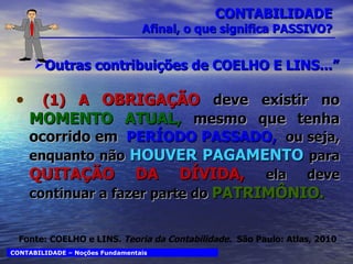 CONTABILIDADE Afinal, o que significa PASSIVO? Outras contribuições de COELHO E LINS...” (1)   A  OBRIGAÇÃO   deve existir no  MOMENTO ATUAL,  mesmo que tenha ocorrido em  PERÍODO PASSADO,  ou seja, enquanto não   HOUVER PAGAMENTO  para   QUITAÇÃO DA DÍVIDA,  ela deve continuar a fazer parte do  PATRIMÔNIO. CONTABILIDADE – Noções Fundamentais Fonte: COELHO e LINS.  Teoria da Contabilidade.  São Paulo: Atlas, 2010 