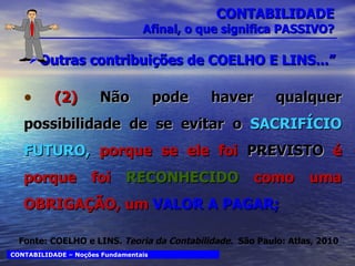 CONTABILIDADE Afinal, o que significa PASSIVO? Outras contribuições de COELHO E LINS...” (2)  Não pode haver qualquer possibilidade de se evitar o  SACRIFÍCIO FUTURO,  porque se ele foi  PREVISTO  é porque foi  RECONHECIDO  como uma OBRIGAÇÃO, um  VALOR A PAGAR; CONTABILIDADE – Noções Fundamentais Fonte: COELHO e LINS.  Teoria da Contabilidade.  São Paulo: Atlas, 2010 