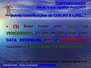 CONTABILIDADE Afinal, o que significa PASSIVO? Outras contribuições de COELHO E LINS...” (3)  Deve haver uma  DATA DE VENCIMENTO,   ou, em muitos casos, uma   DATA ESTIMÁVEL  para o  DESEMBOLSO  necessário à   QUITAÇÃO DA OBRIGAÇÃO; CONTABILIDADE – Noções Fundamentais Fonte: COELHO e LINS.  Teoria da Contabilidade.  São Paulo: Atlas, 2010 