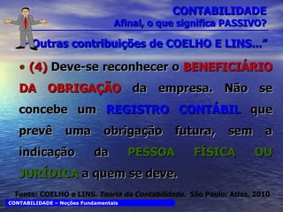 CONTABILIDADE Afinal, o que significa PASSIVO? Outras contribuições de COELHO E LINS...” (4)  Deve-se reconhecer o  BENEFICIÁRIO DA OBRIGAÇÃO  da empresa. Não se concebe um  REGISTRO CONTÁBIL  que prevê uma obrigação futura, sem a indicação da  PESSOA FÍSICA OU JURÍDICA  a quem se deve. CONTABILIDADE – Noções Fundamentais Fonte: COELHO e LINS.  Teoria da Contabilidade.  São Paulo: Atlas, 2010 
