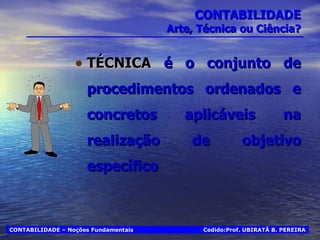 CONTABILIDADE Arte, Técnica ou Ciência? TÉCNICA  é o conjunto de procedimentos ordenados e concretos aplicáveis na realização de objetivo específico Cedido:Prof. UBIRATÃ B. PEREIRA CONTABILIDADE – Noções Fundamentais 