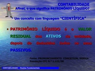 CONTABILIDADE Afinal, o que significa PATRIMÔNIO LÍQUIDO? Um conceito com linguagem “ CIENTÍFICA” PATRIMÔNIO LÍQUIDO  é o  VALOR RESIDUAL  dos  ATIVOS  da entidade, depois de deduzidos todos os seus  PASSIVOS . CONTABILIDADE – Noções Fundamentais Fonte: PRONUNCIAMENTO  CONCEITUAL BÁSICA Resolução CFC N.º 1.121/08 