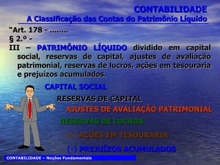 “ Art. 178 - ........  § 2.º - III –  PATRIMÔNIO LÍQUIDO  dividido em capital social, reservas de capital, ajustes de avaliação patrimonial, reservas de lucros, ações em tesouraria e prejuízos acumulados. CONTABILIDADE  A Classificação das Contas do Patrimônio Líquido CAPITAL SOCIAL RESERVAS DE CAPITAL AJUSTES DE AVALIAÇÃO PATRIMONIAL RESERVAS DE LUCROS (-)  AÇÕES EM TESOURARIA (-)  PREJUÍZOS ACUMULADOS CONTABILIDADE – Noções Fundamentais 