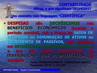 CONTABILIDADE Afinal, o que significam DESPESAS? Um conceito com linguagem “ CIENTÍFICA” DESPESAS  são  DECRÉSCIMOS  nos  BENEFÍCIOS ECONÔMICOS   durante o período contábil, sob a forma de  SAÍDA DE RECURSOS ou DIMINUIÇÃO DE ATIVOS ou INCREMENTO DE PASSIVOS,   que resultam em  DECRÉSCIMO DO PATRIMÔNIO LÍQUIDO,  e que não sejam provenientes de  DISTRIBUIÇÃO DOS PROPRIETÁRIOS  da entidade CONTABILIDADE – Noções Fundamentais Fonte: PRONUNCIAMENTO  CONCEITUAL BÁSICA Resolução CFC N.º 1.121/08 