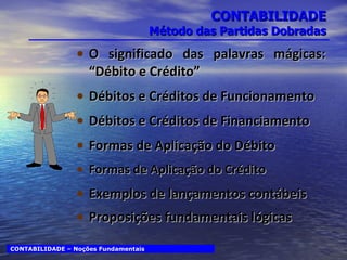 CONTABILIDADE Método das Partidas Dobradas O significado das palavras mágicas: “Débito e Crédito” Débitos e Créditos de Funcionamento Débitos e Créditos de Financiamento Formas de Aplicação do Débito Formas de Aplicação do Crédito Exemplos de lançamentos contábeis Proposições fundamentais lógicas CONTABILIDADE – Noções Fundamentais 