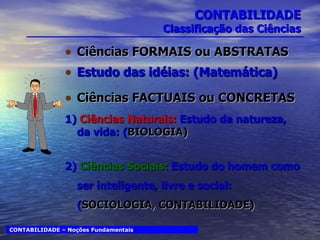 CONTABILIDADE Classificação das Ciências Ciências FORMAIS ou ABSTRATAS Estudo das idéias: (Matemática) Ciências FACTUAIS ou CONCRETAS 1)  Ciências Naturais:  Estudo da natureza, da vida: ( BIOLOGIA) 2)  Ciências Sociais:  Estudo do homem como ser inteligente, livre e social: ( SOCIOLOGIA, CONTABILIDADE) CONTABILIDADE – Noções Fundamentais 