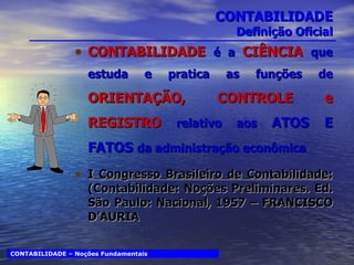 CONTABILIDADE Definição Oficial CONTABILIDADE   é a  CIÊNCIA  que estuda e pratica as funções de  ORIENTAÇÃO, CONTROLE e REGISTRO  relativo aos  ATOS E FATOS  da administração econômica I Congresso Brasileiro de Contabilidade:  (Contabilidade: Noções Preliminares. Ed. São Paulo: Nacional, 1957 – FRANCISCO D’AURIA CONTABILIDADE – Noções Fundamentais 