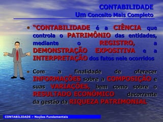 CONTABILIDADE Um  Conceito Mais Completo “ CONTABILIDADE   é a  CIÊNCIA  que controla o  PATRIMÔNIO  das entidades, mediante o  REGISTRO,  a  DEMONSTRAÇÃO EXPOSITIVA  e a  INTERPRETAÇÃO  dos fatos nele ocorridos Com a finalidade de oferecer  INFORMAÇÕES  sobre a  COMPOSIÇÃO  e suas  VARIAÇÕES,  bem como sobre o  RESULTADO ECONÔMICO  decorrente da gestão da  RIQUEZA PATRIMONIAL CONTABILIDADE – Noções Fundamentais 