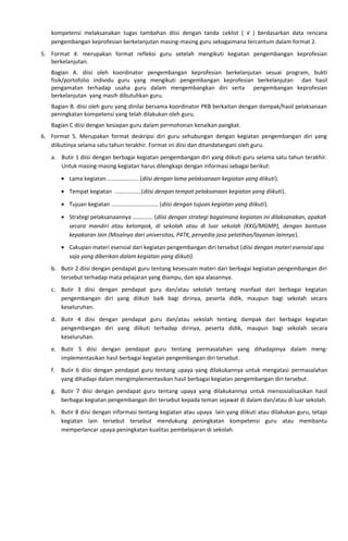 kompetensi melaksanakan tugas tambahan diisi dengan tanda ceklist ( √ ) berdasarkan data rencana
pengembangan keprofesian berkelanjutan masing-masing guru sebagaimana tercantum dalam format 2.
5. Format 4. merupakan format refleksi guru setelah mengikuti kegiatan pengembangan keprofesian
berkelanjutan.
Bagian A. diisi oleh koordinator pengembangan keprofesian berkelanjutan sesuai program, bukti
fisik/portofolio individu guru yang mengikuti pengembangan keprofesian berkelanjutan dan hasil
pengamatan terhadap usaha guru dalam mengembangkan diri serta pengembangan keprofesian
berkelanjutan yang masih dibutuhkan guru.
Bagian B. diisi oleh guru yang dinilai bersama koordinator PKB berkaitan dengan dampak/hasil pelaksanaan
peningkatan kompetensi yang telah dilakukan oleh guru.
Bagian C diisi dengan kesiapan guru dalam permohonan kenaikan pangkat.
6. Format 5. Merupakan format deskripsi diri guru sehubungan dengan kegiatan pengembangan diri yang
diikutinya selama satu tahun terakhir. Format ini diisi dan ditandatangani oleh guru.
a. Butir 1 diisi dengan berbagai kegiatan pengembangan diri yang diikuti guru selama satu tahun terakhir.
Untuk masing-masing kegiatan harus dilengkapi dengan informasi sebagai berikut:
• Lama kegiatan .................... (diisi dengan lama pelaksanaan kegiatan yang diikuti).
• Tempat kegiatan .................(diisi dengan tempat pelaksanaan kegiatan yang diikuti).
• Tujuan kegiatan .............................. (diisi dengan tujuan kegiatan yang diikuti).
• Strategi pelaksanaannya ............. (diisi dengan strategi bagaimana kegiatan ini dilaksanakan, apakah
secara mandiri atau kelompok, di sekolah atau di luar sekolah (KKG/MGMP), dengan bantuan
kepakaran lain (Misalnya dari universitas, P4TK, penyedia jasa pelatihan/layanan lainnya).
• Cakupan materi esensial dari kegiatan pengembangan diri tersebut (diisi dengan materi esensial apa
saja yang diberikan dalam kegiatan yang diikuti).
b. Butir 2 diisi dengan pendapat guru tentang kesesuain materi dari berbagai kegiiatan pengembangan diri
tersebut terhadap mata pelajaran yang diampu, dan apa alasannya.
c. Butir 3 diisi dengan pendapat guru dan/atau sekolah tentang manfaat dari berbagai kegiatan
pengembangan diri yang diikuti baik bagi dirinya, peserta didik, maupun bagi sekolah secara
keseluruhan.
d. Butir 4 diisi dengan pendapat guru dan/atau sekolah tentang dampak dari berbagai kegiatan
pengembangan diri yang diikuti terhadap dirinya, peserta didik, maupun bagi sekolah secara
keseluruhan.
e. Butir 5 diisi dengan pendapat guru tentang permasalahan yang dihadapinya dalam meng-
implementasikan hasil berbagai kegiatan pengembangan diri tersebut.
f. Butir 6 diisi dengan pendapat guru tentang upaya yang dilakukannya untuk mengatasi permasalahan
yang dihadapi dalam mengimplementasikan hasil berbagai kegiatan pengembangan diri tersebut.
g. Butir 7 diisi dengan pendapat guru tentang upaya yang dilakukannya untuk mensosialisasikan hasil
berbagai kegiatan pengembangan diri tersebut kepada teman sejawat di dalam dan/atau di luar sekolah.
h. Butir 8 diisi dengan informasi tentang kegiatan atau upaya lain yang diikuti atau dilakukan guru, tetapi
kegiatan lain tersebut tersebut mendukung peningkatan kompetensi guru atau membantu
memperlancar upaya peningkatan kualitas pembelajaran di sekolah.
 