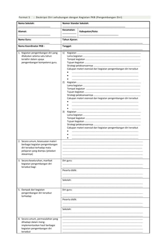 Format 5 : Deskripsi Diri sehubungan dengan Kegiatan PKB (Pengembangan Diri)
Nama Sekolah:
..............................................
Nomor Standar Sekolah:
..........................................................................................
Alamat:
..............................................
Kecamatan:
....................
....................
Kabupaten/Kota:
........................................................
Nama Guru:
.............................................
Tahun Ajaran:
...................................................................................................................
Nama Koordinator PKB :
.............................................
Tanggal:
...................................................................................................................
1. Kegiatan pengembangan diri yang
dilakukan selama satu tahun
terakhir dalam upaya
pengembangan kompetensi guru.
1) Kegiatan .................................................................................................
Lama kegiatan .......................................................................................
Tempat kegiatan ....................................................................................
Tujuan kegiatan ....................................................................................
Strategi pelaksanaannya .......................................................................
Cakupan materi esensial dari kegiatan pengembangan diri tersebut
• .....................................................................................................
• .....................................................................................................
• .....................................................................................................
2) Kegiatan .................................................................................................
Lama kegiatan .......................................................................................
Tempat kegiatan ..................................................................................
Tujuan kegiatan .....................................................................................
Strategi pelaksanaannya .......................................................................
Cakupan materi esensial dari kegiatan pengembangan diri tersebut
• .....................................................................................................
• .....................................................................................................
• .....................................................................................................
3) Kegiatan .................................................................................................
Lama kegiatan .......................................................................................
Tempat kegiatan ....................................................................................
Tujuan kegiatan .....................................................................................
Strategi pelaksanaannya .......................................................................
Cakupan materi esensial dari kegiatan pengembangan diri tersebut
• .....................................................................................................
• .....................................................................................................
• .....................................................................................................
2. Secara umum, kesesuaian materi
berbagai kegiatan pengembangan
diri tersebut terhadap mata
pelajaran yang diampu (jelaskan
alasannya)
..........................................................................................................................
..........................................................................................................................
.........................................................................................................................
..........................................................................................................................
..........................................................................................................................
..........................................................................................................................
3. Secara keseluruhan, manfaat
kegiatan pengembangan diri
tersebut bagi:
Diri guru:
..........................................................................................................................
..........................................................................................................................
Peserta didik:
..........................................................................................................................
..........................................................................................................................
Sekolah:
..........................................................................................................................
..........................................................................................................................
5. Dampak dari kegiatan
pengembangan diri tersebut
terhadap:
Diri guru:
..........................................................................................................................
..........................................................................................................................
Peserta didik:
..........................................................................................................................
..........................................................................................................................
Sekolah:
..........................................................................................................................
..........................................................................................................................
8. Secara umum, permasalahan yang
dihadapi dalam meng-
implementasikan hasil berbagai
kegiatan pengembangan diri
tersebut
..........................................................................................................................
..........................................................................................................................
.........................................................................................................................
..........................................................................................................................
..........................................................................................................................
 