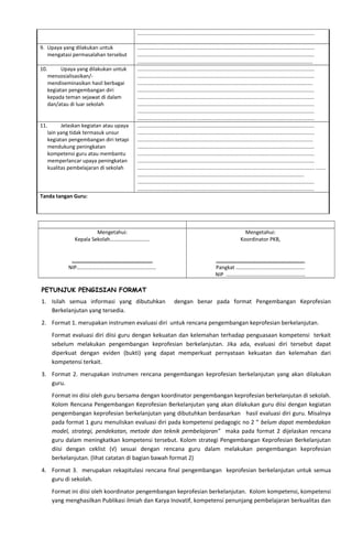 ..........................................................................................................................
9. Upaya yang dilakukan untuk
mengatasi permasalahan tersebut
..........................................................................................................................
..........................................................................................................................
.........................................................................................................................
10. Upaya yang dilakukan untuk
mensosialisasikan/-
mendiseminasikan hasil berbagai
kegiatan pengembangan diri
kepada teman sejawat di dalam
dan/atau di luar sekolah
..........................................................................................................................
..........................................................................................................................
.........................................................................................................................
..........................................................................................................................
..........................................................................................................................
..........................................................................................................................
..........................................................................................................................
..........................................................................................................................
11. Jelaskan kegiatan atau upaya
lain yang tidak termasuk unsur
kegiatan pengembangan diri tetapi
mendukung peningkatan
kompetensi guru atau membantu
memperlancar upaya peningkatan
kualitas pembelajaran di sekolah
..........................................................................................................................
..........................................................................................................................
.........................................................................................................................
..........................................................................................................................
..........................................................................................................................
..........................................................................................................................
.......................................................................................................................... .......
...................................................................................................................
..........................................................................................................................
..........................................................................................................................
Tanda tangan Guru:
Mengetahui:
Kepala Sekolah…………………………
…………………………………………………….
NIP……………………………………………………
Mengetahui:
Koordinator PKB,
………………………………………………………….
Pangkat …………………………………………….
NIP ……………………………………………………
PETUNJUK PENGISIAN FORMAT
1. Isilah semua informasi yang dibutuhkan dengan benar pada format Pengembangan Keprofesian
Berkelanjutan yang tersedia.
2. Format 1. merupakan instrumen evaluasi diri untuk rencana pengembangan keprofesian berkelanjutan.
Format evaluasi diri diisi guru dengan kekuatan dan kelemahan terhadap penguasaan kompetensi terkait
sebelum melakukan pengembangan keprofesian berkelanjutan. Jika ada, evaluasi diri tersebut dapat
diperkuat dengan eviden (bukti) yang dapat memperkuat pernyataan kekuatan dan kelemahan dari
kompetensi terkait.
3. Format 2. merupakan instrumen rencana pengembangan keprofesian berkelanjutan yang akan dilakukan
guru.
Format ini diisi oleh guru bersama dengan koordinator pengembangan keprofesian berkelanjutan di sekolah.
Kolom Rencana Pengembangan Keprofesian Berkelanjutan yang akan dilakukan guru diisi dengan kegiatan
pengembangan keprofesian berkelanjutan yang dibutuhkan berdasarkan hasil evaluasi diri guru. Misalnya
pada format 1 guru menuliskan evaluasi diri pada kompetensi pedagogic no 2 “ belum dapat membedakan
model, strategi, pendekatan, metode dan teknik pembelajaran” maka pada format 2 dijelaskan rencana
guru dalam meningkatkan kompetensi tersebut. Kolom strategi Pengembangan Keprofesian Berkelanjutan
diisi dengan ceklist (√) sesuai dengan rencana guru dalam melakukan pengembangan keprofesian
berkelanjutan. (lihat catatan di bagian bawah format 2)
4. Format 3. merupakan rekapitulasi rencana final pengembangan keprofesian berkelanjutan untuk semua
guru di sekolah.
Format ini diisi oleh koordinator pengembangan keprofesian berkelanjutan. Kolom kompetensi, kompetensi
yang menghasilkan Publikasi ilmiah dan Karya Inovatif, kompetensi penunjang pembelajaran berkualitas dan
 