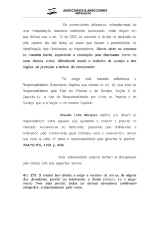 ASSOCIADOS & ASSOCIADOS
Advocacia
__________________________________________________
Os comerciantes utilizam-se reiteradamente de
uma interpretação extensiva totalmente equivocada, onde alegam em
sua defesa que o art. 13 do CDC os concede o direito de exclusão do
pólo passivo da lide todas as vezes que houver a possibilidade de
identificação dos fabricantes ou importadores. Diante disto os mesmos
se mantém inerte, esperando a resolução pelo fabricante, como no
caso desses autos, dificultando assim o trabalho da Justiça e dos
órgãos de proteção e defesa do consumidor.
Tal artigo está fazendo referência a
Responsabilidade Subsidiária Objetiva que consta no art. 12, que trata da
Responsabilidade pelo Fato do Produto e do Serviço, Seção II do
Capítulo IV, e não da Responsabilidade por Vício do Produto e do
Serviço, que é a Seção III do mesmo Capítulo.
Cláudia Lima Marques explica que devem se
responsabilizar todos aqueles que ajudaram a colocar o produto no
mercado, iniciando-se do fabricante, passando pelo distribuidor e
finalizando pelo comerciante (qual contratou com o consumidor). Sendo
que cabe a cada um deles a responsabilidade pela garantia do produto.
(MARQUES, 1999. p. 450).
Esta solidariedade passiva também e disciplinada
pelo código civil, nos seguintes termos:
Art. 275. O credor tem direito a exigir e receber de um ou de alguns
dos devedores, parcial ou totalmente, a dívida comum; se o paga-
mento tiver sido parcial, todos os demais devedores continuam
obrigados solidariamente pelo resto.
 
