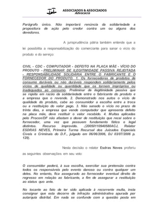 ASSOCIADOS & ASSOCIADOS
Advocacia
__________________________________________________
Parágrafo único. Não importará renúncia da solidariedade a
propositura de ação pelo credor contra um ou alguns dos
devedores.
A jurisprudência pátria também entende que a
lei possibilita a responsabilização do comerciante para sanar o vício do
produto e do serviço:
CIVIL - CDC - COMPUTADOR - DEFEITO NA PLACA MÃE - VÍCIO DO
PRODUTO - PRELIMINAR DE ILEGITIMIDADE PASSIVA REJEITADA
- RESPONSABILIDADE SOLIDÁRIA ENTRE O FABRICANTE E O
FORNECEDOR DO PRODUTO. 1. Os fornecedores de produtos de
consumo duráveis ou não duráveis respondem solidariamente pelos
vícios de qualidade ou quantidade que os tornem impróprios ou
inadequados ao consumo. Preliminar de ilegitimidade passiva que
se rejeita em razão da solidariedade entre o fabricante do produto e
a empresa que o revende. 2. Demonstrado nos autos o vício de
qualidade do produto, cabe ao consumidor a escolha entre a troca
ou a restituição do valor pago. 3. Não sanado o vício no prazo de
trinta dias, a empresa que vende computador que apresenta defeito
na placa mãe, deve restituir o valor recebido. 4. Multas aplicadas
pelo Procon/DF não afastam o dever de restituição que recai sobre o
fornecedor, uma vez que possuem fundamento fático e legal
distintos. Recurso improvido. .(20050110940580ACJ, Relator
ESDRAS NEVES, Primeira Turma Recursal dos Juizados Especiais
Cíveis e Criminais do D.F., julgado em 06/06/2006, DJ 03/07/2006 p.
129).
Nesta decisão o relator Esdras Neves proferiu
as seguintes observações em seu voto:
O consumidor poderá, à sua escolha, exercitar sua pretensão contra
todos os responsáveis pelo evento danoso ou contra qualquer um
deles. No entanto, fica assegurado ao fornecedor eventual direito de
regresso em relação ao fabricante, a fim de assegurar a restituição
ao status quo ante.
No tocante ao fato de ter sido aplicada à recorrente multa, insta
consignar que esta decorre de infração administrativa apurada por
autarquia distrital. Em nada se confunde com a questão posta em
 