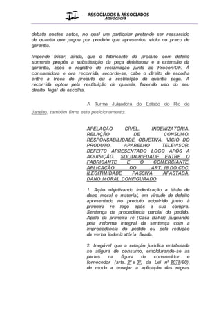 ASSOCIADOS & ASSOCIADOS
Advocacia
__________________________________________________
debate nestes autos, no qual um particular pretende ser ressarcido
de quantia que pagou por produto que apresentou vício no prazo de
garantia.
Impende frisar, ainda, que o fabricante do produto com defeito
somente propôs a substituição da peça defeituosa e a extensão da
garantia, após o registro de reclamação junto ao Procon/DF. À
consumidora e ora recorrida, recorde-se, cabe o direito de escolha
entre a troca do produto ou a restituição da quantia paga. A
recorrida optou pela restituição de quantia, fazendo uso do seu
direito legal de escolha.
A Turma Julgadora do Estado do Rio de
Janeiro, também firma este posicionamento:
APELAÇÃO CÍVEL. INDENIZATÓRIA.
RELAÇÃO DE CONSUMO.
RESPONSABILIDADE OBJETIVA. VÍCIO DO
PRODUTO. APARELHO TELEVISOR.
DEFEITO APRESENTADO LOGO APÓS A
AQUISIÇÃO. SOLIDARIEDADE ENTRE O
FABRICANTE E O COMERCIANTE.
APLICAÇÃO DO ART. 18 DO CDC.
ILEGITIMIDADE PASSIVA AFASTADA.
DANO MORAL CONFIGURADO.
1. Ação objetivando indenização a título de
dano moral e material, em virtude de defeito
apresentado no produto adquirido junto à
primeira ré logo após a sua compra.
Sentença de procedência parcial do pedido.
Apelo da primeira ré (Casa Bahia) pugnando
pela reforma integral da sentença com a
improcedência do pedido ou pela redução
da verba indenizatória fixada.
2. Inegável que a relação jurídica entabulada
se afigura de consumo, emoldurando-se as
partes na figura de consumidor e
fornecedor (arts. 2º e 3º, da Lei nº 8078/90),
de modo a ensejar a aplicação das regras
 