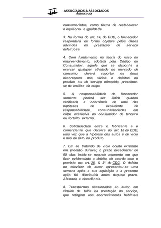 ASSOCIADOS & ASSOCIADOS
Advocacia
__________________________________________________
consumeristas, como forma de restabelecer
o equilíbrio e igualdade.
3. Na forma do art. 14, do CDC, o fornecedor
responderá de forma objetiva pelos danos
advindos da prestação de serviço
defeituosa.
4. Com fundamento na teoria do risco do
empreendimento, adotada pelo Código do
Consumidor, aquele que se disponha a
exercer qualquer atividade no mercado de
consumo deverá suportar os ônus
decorrentes dos vícios e defeitos do
produto ou do serviço oferecido, prescinde-
se da análise da culpa.
5. A responsabilidade do fornecedor
somente poderá ser ilidida quando
verificada a ocorrência de uma das
hipóteses de excludente de
responsabilidade, consubstanciadas em
culpa exclusiva do consumidor de terceiro
ou fortuito externo.
6. Solidariedade entre o fabricante e o
comerciante que decorre do art. 18 do CDC,
uma vez que a hipótese dos autos é de vício
e não de fato do produto.
7. Em se tratando de vício oculto existente
em produto durável, o prazo decadencial de
90 dias inicia-se naquele momento em que
ficar evidenciado o defeito, de acordo com o
previsto no art. 26, & 3º do CDC. O defeito
no televisor do autor apresentou-se uma
semana após a sua aquisição e a presente
ação foi distribuída antes daquele prazo.
Afastada a decadência.
8. Transtornos ocasionados ao autor, em
virtude da falha na prestação do serviço,
que refogem aos aborrecimentos habituais
 