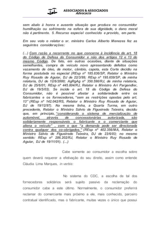 ASSOCIADOS & ASSOCIADOS
Advocacia
__________________________________________________
sem abalo à honra e ausente situação que produza no consumidor
humilhação ou sofrimento na esfera de sua dignidade, o dano moral
não é pertinente. 5. Recurso especial conhecido e provido, em parte.
Em seu voto o relator o sr. ministro Carlos Alberto Menezes fez as
seguintes considerações:
(...) Com razão a recorrente no que concerne à incidência do art. 18
do Código de Defesa do Consumidor e não dos artigos 12 e 13 do
mesmo Código. De fato, em outras ocasiões, diante de situações
semelhantes, compra de veículo novo apresentando defeitos como
vazamento de óleo, de motor, câmbio, capota, esta Corte decidiu na
forma postulada no especial (REsp nº 185.836/SP, Relator o Ministro
Ruy Rosado de Aguiar, DJ de 22/3/99; REsp nº 195.659/SP, de minha
relatoria, DJ de 12/6/2000; AgRgAg nº 350.590/RJ, de minha relatoria,
DJ de 25/6/01; REsp nº 445.804/RJ, Relator o Ministro Ari Pargendler,
DJ de 19/5/03). Se incide o art. 18 do Código de Defesa do
Consumidor, não é possível afastar a solidariedade entre os
fabricantes e os fornecedores, “sem as restrições opostas pelo art.
13” (REsp nº 142.042/RS, Relator o Ministro Ruy Rosado de Aguiar,
DJ de 19/12/97). Na mesma linha, a Quarta Turma, em outro
precedente, Relator o Ministro Sálvio de Figueiredo Teixeira, decidiu
que, em princípio, “considerando o sistema de mercialização de
automóvel, através de concessionárias autorizada, são
solidariamente responsáveis o fabricante e o comerciante que
aliena o veículo” , com o que “a demanda pode ser direcionada
contra qualquer dos co-obrigados.” (REsp nº 402.356/MA, Relator o
Ministro Sálvio de Figueiredo Teixeira, DJ de 23/6/03; no mesmo
sentido: REsp nº 286.202/RJ, Relator o Ministro Ruy Rosado de
Aguiar, DJ de 19/11/01). (...)
Cabe somente ao consumidor a escolha sobre
quem deverá requerer a efetivação do seu direito, assim como entende
Cláudia Lima Marques, in verbis:
No sistema do CDC, a escolha de tal dos
fornecedores solidários será sujeito passivo da reclamação do
consumidor cabe a este último. Normalmente, o consumidor preferirá
reclamar do comerciante mais próximo a ele, mais conhecido, parceiro
contratual identificado, mas o fabricante, muitas vezes o único que possui
 