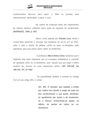 ASSOCIADOS & ASSOCIADOS
Advocacia
__________________________________________________
conhecimentos técnicos para suprir a falha no produto, será
eventualmente demandado a sanar o vicio.
Na cadeia de produção todos são responsáveis
da mesma maneira, podendo haver ação de regresso do comerciante.
(MARQUES, 1999, p. 457)
Assim, como exposto por Cláudia Lima, tendo o
comerciante assumido o encargo das hipóteses do art.18, §1º do CDC,
cabe a este o direito de pleitear contra os seus co-obrigados ação
regressiva para que possa assim ratear os dividendos.
A professora Maria Helena Diniz esclarece que é
mediante esta ação regressiva que se consegue restabelecer a condição
de igualdade entre os co-devedores, pois “aquele que que paga o débito
recobra dos demais as suas respectivas partes. (RF, 148:108; Ad,
100:134; RT, 81:146)”
Tal possibilidade também é prevista no Código
Civil em seu artigo 283, in verbis:
Art. 283. O devedor que satisfez a dívida
por inteiro tem direito a exigir de cada um
dos co-devedores a sua quota, dividindo-
se igualmente por todos a do insolvente,
se o houver, presumindo-se iguais, no
débito, as partes de todos os co-
devedores.
 