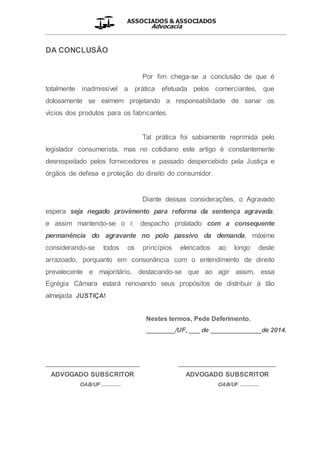 ASSOCIADOS & ASSOCIADOS
Advocacia
__________________________________________________
DA CONCLUSÃO
Por fim chega-se a conclusão de que é
totalmente inadmissível a prática efetuada pelos comerciantes, que
dolosamente se eximem projetando a responsabilidade de sanar os
vícios dos produtos para os fabricantes.
Tal prática foi sabiamente reprimida pelo
legislador consumerista, mas no cotidiano este artigo é constantemente
desrespeitado pelos fornecedores e passado despercebido pela Justiça e
órgãos de defesa e proteção do direito do consumidor.
Diante dessas considerações, o Agravado
espera seja negado provimento para reforma da sentença agravada,
e assim mantendo-se o r. despacho prolatado com a consequente
permanência do agravante no polo passivo da demanda, máxime
considerando-se todos os princípios elencados ao longo deste
arrazoado, porquanto em consonância com o entendimento de direito
prevalecente e majoritário, destacando-se que ao agir assim, essa
Egrégia Câmara estará renovando seus propósitos de distribuir à tão
almejada JUSTIÇA!
Nestes termos, Pede Deferimento.
________/UF, ___ de ______________de 2014.
__________________________ ___________________________
ADVOGADO SUBSCRITOR ADVOGADO SUBSCRITOR
OAB/UF ............ OAB/UF ............
 