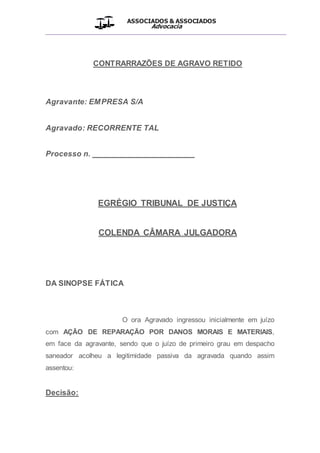 ASSOCIADOS & ASSOCIADOS
Advocacia
__________________________________________________
CONTRARRAZÕES DE AGRAVO RETIDO
Agravante: EMPRESA S/A
Agravado: RECORRENTE TAL
Processo n. _______________________
EGRÉGIO TRIBUNAL DE JUSTIÇA
COLENDA CÂMARA JULGADORA
DA SINOPSE FÁTICA
O ora Agravado ingressou inicialmente em juízo
com AÇÃO DE REPARAÇÃO POR DANOS MORAIS E MATERIAIS,
em face da agravante, sendo que o juízo de primeiro grau em despacho
saneador acolheu a legitimidade passiva da agravada quando assim
assentou:
Decisão:
 