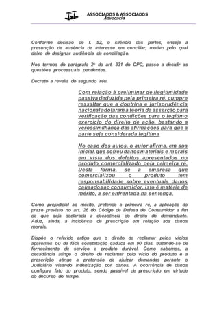 ASSOCIADOS & ASSOCIADOS
Advocacia
__________________________________________________
Conforme decisão de f. 52, o silêncio das partes, enseja a
presunção de ausência de interesse em conciliar, motivo pelo qual
deixo de designar audiência de conciliação.
Nos termos do parágrafo 2o do art. 331 do CPC, passo a decidir as
questões processuais pendentes.
Decreto a revelia do segundo réu.
Com relação à preliminar de ilegitimidade
passiva deduzida pela primeira ré. cumpre
ressaltar que a doutrina e jurisprudência
nacional adotaram a teoria da asserção para
verificação das condições para o legítimo
exercício do direito de ação, bastando a
verossimilhança das afirmações para que a
parte seja considerada legitima
No caso dos autos, o autor afirma, em sua
inicial,que sofreu danosmateriais e morais
em vista dos defeitos apresentados no
produto comercializado pela primeira ré.
Desta forma, se a empresa que
comercializou o produto tem
responsabilidade sobre eventuais danos
causadosao consumidor, isto é matéria de
mérito, a ser enfrentada na sentença.
Como prejudicial ao mérito, pretende a primeira ré, a aplicação do
prazo previsto no art. 26 do Código de Defesa do Consumidor a fim
de que seja declarada a decadência do direito do demandante.
Aduz, ainda, a incidência de prescrição em relação aos danos
morais.
Dispõe o referido artigo que o direito de reclamar pelos vícios
aparentes ou de fácil constatação caduca em 90 dias, tratando-se de
fornecimento de serviço e produto durável. Como sabemos, a
decadência atinge o direito de reclamar pelo vício do produto e a
prescrição atinge a pretensão de ajuizar demandas perante o
Judiciário visando indenização por danos. A ocorrência de danos
configura fato do produto, sendo passível de prescrição em virtude
do decurso do tempo.
 