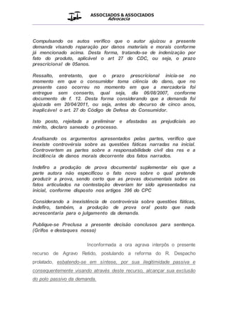 ASSOCIADOS & ASSOCIADOS
Advocacia
__________________________________________________
Compulsando os autos verifico que o autor ajuizou a presente
demanda visando reparação por danos materiais e morais conforme
já mencionado acima. Desta forma, tratando-se de indenização por
fato do produto, aplicável o art 27 do CDC, ou seja, o prazo
prescricional de 05anos.
Ressalto, entretanto, que o prazo prescricional inicia-se no
momento em que o consumidor toma ciência do dano, que no
presente caso ocorreu no momento em que a mercadoria foi
entregue sem conserto, qual seja, dia 06/08/2007, conforme
documento de f. 12. Desta forma considerando que a demanda foi
ajuizada em 20/04/2011, ou seja, antes do decurso de cinco anos,
inaplicável o art. 27 do Código de Defesa do Consumidor.
Isto posto, rejeitada a preliminar e afastadas as prejudiciais ao
mérito, declaro saneado o processo.
Analisando os argumentos apresentados pelas partes, verifico que
inexiste controvérsia sobre as questões fáticas narradas na inicial.
Controvertem as partes sobre a responsabilidade civil das res e a
incidência de danos morais decorrente dos fatos narrados.
Indefiro a produção de prova documental suplementar eis que a
parte autora não especificou o fato novo sobre o qual pretende
produzir a prova, sendo certo que as provas documentais sobre os
fatos articulados na contestação deveriam ter sido apresentados na
inicial, conforme disposto nos artigos 396 do CPC
Considerando a inexistência de controvérsia sobre questões fáticas,
indefiro, também, a produção de prova oral posto que nada
acrescentaria para o julgamento da demanda.
Publique-se Preclusa a presente decisão conclusos para sentença.
(Grifos e destaques nosso)
Inconformada a ora agrava interpôs o presente
recurso de Agravo Retido, postulando a reforma do R. Despacho
prolatado, esbatendo-se em síntese, por sua ilegitimidade passiva e
consequentemente visando através deste recurso, alcançar sua exclusão
do polo passivo da demanda.
 