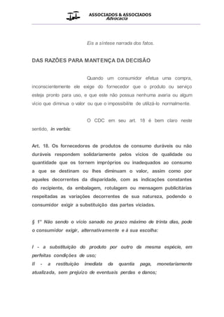 ASSOCIADOS & ASSOCIADOS
Advocacia
__________________________________________________
Eis a síntese narrada dos fatos.
DAS RAZÕES PARA MANTENÇA DA DECISÃO
Quando um consumidor efetua uma compra,
inconscientemente ele exige do fornecedor que o produto ou serviço
esteja pronto para uso, e que este não possua nenhuma avaria ou algum
vício que diminua o valor ou que o impossibilite de utilizá-lo normalmente.
O CDC em seu art. 18 é bem claro neste
sentido, in verbis:
Art. 18. Os fornecedores de produtos de consumo duráveis ou não
duráveis respondem solidariamente pelos vícios de qualidade ou
quantidade que os tornem impróprios ou inadequados ao consumo
a que se destinam ou lhes diminuam o valor, assim como por
aqueles decorrentes da disparidade, com as indicações constantes
do recipiente, da embalagem, rotulagem ou mensagem publicitárias
respeitadas as variações decorrentes de sua natureza, podendo o
consumidor exigir a substituição das partes viciadas.
§ 1° Não sendo o vício sanado no prazo máximo de trinta dias, pode
o consumidor exigir, alternativamente e à sua escolha:
I - a substituição do produto por outro da mesma espécie, em
perfeitas condições de uso;
II - a restituição imediata da quantia paga, monetariamente
atualizada, sem prejuízo de eventuais perdas e danos;
 