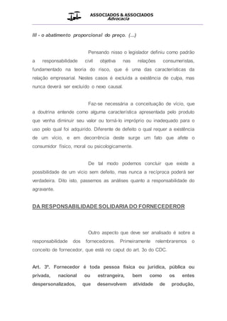 ASSOCIADOS & ASSOCIADOS
Advocacia
__________________________________________________
III - o abatimento proporcional do preço. (...)
Pensando nisso o legislador definiu como padrão
a responsabilidade civil objetiva nas relações consumeristas,
fundamentado na teoria do risco, que é uma das características da
relação empresarial. Nestes casos é excluída a existência de culpa, mas
nunca deverá ser excluído o nexo causal.
Faz-se necessária a conceituação de vício, que
a doutrina entende como alguma característica apresentada pelo produto
que venha diminuir seu valor ou torná-lo impróprio ou inadequado para o
uso pelo qual foi adquirido. Diferente de defeito o qual requer a existência
de um vício, e em decorrência deste surge um fato que afete o
consumidor físico, moral ou psicologicamente.
De tal modo podemos concluir que existe a
possibilidade de um vício sem defeito, mas nunca a recíproca poderá ser
verdadeira. Dito isto, passemos as análises quanto a responsabilidade do
agravante.
DA RESPONSABILIDADE SOLIDARIA DO FORNECEDEROR
Outro aspecto que deve ser analisado é sobre a
responsabilidade dos fornecedores. Primeiramente relembraremos o
conceito de fornecedor, que está no caput do art. 3o do CDC.
Art. 3º. Fornecedor é toda pessoa física ou jurídica, pública ou
privada, nacional ou estrangeira, bem como os entes
despersonalizados, que desenvolvem atividade de produção,
 