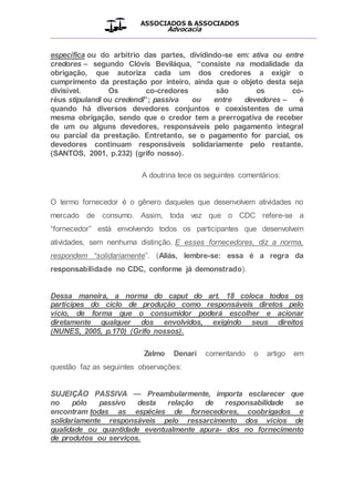 ASSOCIADOS & ASSOCIADOS
Advocacia
__________________________________________________
específica ou do arbítrio das partes, dividindo-se em: ativa ou entre
credores – segundo Clóvis Beviláqua, “consiste na modalidade da
obrigação, que autoriza cada um dos credores a exigir o
cumprimento da prestação por inteiro, ainda que o objeto desta seja
divisível. Os co-credores são os co-
réus stipulandi ou credendi”; passiva ou entre devedores – é
quando há diversos devedores conjuntos e coexistentes de uma
mesma obrigação, sendo que o credor tem a prerrogativa de receber
de um ou alguns devedores, responsáveis pelo pagamento integral
ou parcial da prestação. Entretanto, se o pagamento for parcial, os
devedores continuam responsáveis solidariamente pelo restante.
(SANTOS, 2001, p.232) (grifo nosso).
A doutrina tece os seguintes comentários:
O termo fornecedor é o gênero daqueles que desenvolvem atividades no
mercado de consumo. Assim, toda vez que o CDC refere-se a
“fornecedor” está envolvendo todos os participantes que desenvolvem
atividades, sem nenhuma distinção. E esses fornecedores, diz a norma,
respondem “solidariamente”. (Aliás, lembre-se: essa é a regra da
responsabilidade no CDC, conforme já demonstrado).
Dessa maneira, a norma do caput do art. 18 coloca todos os
partícipes do ciclo de produção como responsáveis diretos pelo
vício, de forma que o consumidor poderá escolher e acionar
diretamente qualquer dos envolvidos, exigindo seus direitos
(NUNES, 2005, p.170) (Grifo nossos).
Zelmo Denari comentando o artigo em
questão faz as seguintes observações:
SUJEIÇÃO PASSIVA — Preambularmente, importa esclarecer que
no pólo passivo desta relação de responsabilidade se
encontram todas as espécies de fornecedores, coobrigados e
solidariamente responsáveis pelo ressarcimento dos vícios de
qualidade ou quantidade eventualmente apura- dos no fornecimento
de produtos ou serviços.
 