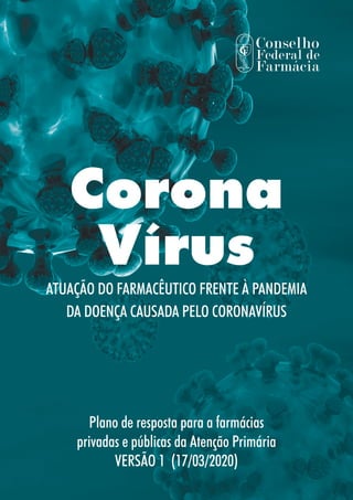 Corona
Vírus
ATUAÇÃO DO FARMACÊUTICO FRENTE À PANDEMIA
DA DOENÇA CAUSADA PELO CORONAVÍRUS
Plano de resposta para a farmácias
privadas e públicas da Atenção Primária
VERSÃO 1 (17/03/2020)
 