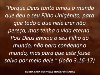 “Porque Deus tanto amou o mundo
que deu o seu Filho Unigênito, para
que todo o que nele crer não
pereça, mas tenha a vida eterna.
Pois Deus enviou o seu Filho ao
mundo, não para condenar o
mundo, mas para que este fosse
salvo por meio dele.” (João 3.16-17)
 