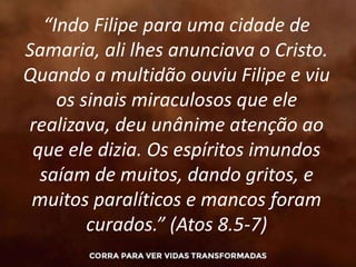 “Indo Filipe para uma cidade de
Samaria, ali lhes anunciava o Cristo.
Quando a multidão ouviu Filipe e viu
os sinais miraculosos que ele
realizava, deu unânime atenção ao
que ele dizia. Os espíritos imundos
saíam de muitos, dando gritos, e
muitos paralíticos e mancos foram
curados.” (Atos 8.5-7)
 