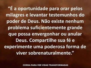 “É a oportunidade para orar pelos
milagres e levantar testemunhos do
poder de Deus. Não existe nenhum
problema suficientemente grande
que possa envergonhar ou anular
Deus. Compartilhe sua fé e
experimente uma poderosa forma de
viver sobrenaturalmente.”
 