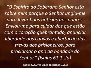 “O Espírito do Soberano Senhor está
sobre mim porque o Senhor ungiu-me
para levar boas notícias aos pobres.
Enviou-me para cuidar dos que estão
com o coração quebrantado, anunciar
liberdade aos cativos e libertação das
trevas aos prisioneiros, para
proclamar o ano da bondade do
Senhor.” (Isaías 61.1-2a)
 