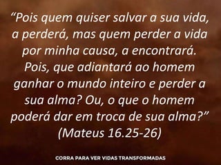 “Pois quem quiser salvar a sua vida,
a perderá, mas quem perder a vida
por minha causa, a encontrará.
Pois, que adiantará ao homem
ganhar o mundo inteiro e perder a
sua alma? Ou, o que o homem
poderá dar em troca de sua alma?”
(Mateus 16.25-26)
 
