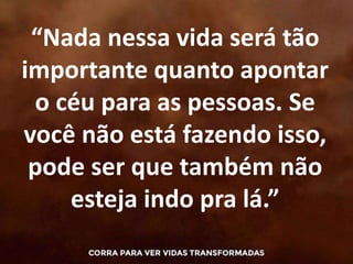 “Nada nessa vida será tão
importante quanto apontar
o céu para as pessoas. Se
você não está fazendo isso,
pode ser que também não
esteja indo pra lá.”
 