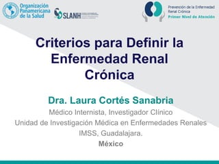 Criterios para Definir la
Enfermedad Renal
Crónica
Dra. Laura Cortés Sanabria
Médico Internista, Investigador Clínico
Unidad de Investigación Médica en Enfermedades Renales
IMSS, Guadalajara.
México
 
