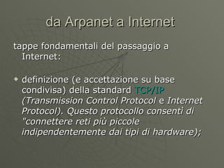 da Arpanet a Internet  tappe fondamentali del passaggio a Internet: definizione (e accettazione su base condivisa) della standard  TCP/IP   (Transmission Control Protocol  e  Internet Protocol). Questo protocollo consentì di &quot;connettere reti più piccole indipendentemente dai tipi di hardware); 